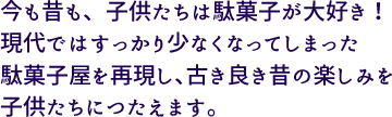 今も昔も子供たちは駄菓子が大好き！現代ではすっかり少なくなってしまった駄菓子屋を再現し、古き良き昔の楽しみを子供たちにつたえます。